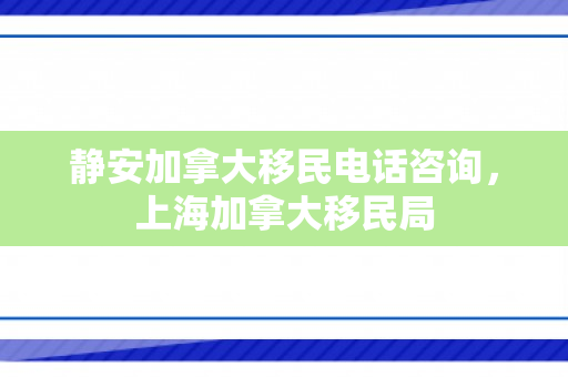 静安加拿大移民电话咨询，上海加拿大移民局