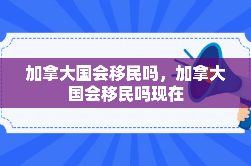 加拿大国会移民吗，加拿大国会移民吗现在