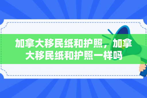 加拿大移民纸和护照，加拿大移民纸和护照一样吗