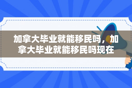 加拿大毕业就能移民吗，加拿大毕业就能移民吗现在