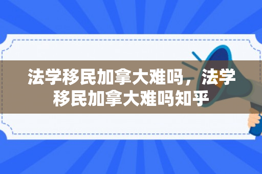 法学移民加拿大难吗，法学移民加拿大难吗知乎