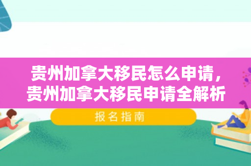 贵州加拿大移民怎么申请，贵州加拿大移民申请全解析