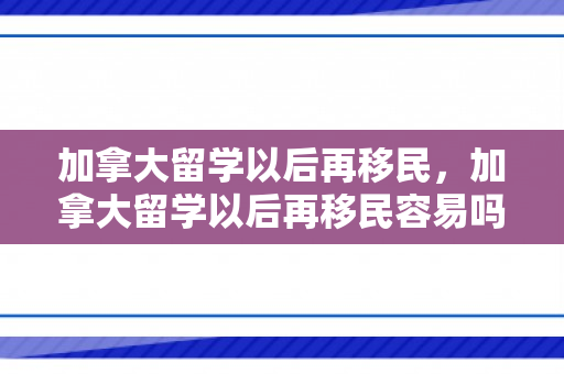 加拿大留学以后再移民，加拿大留学以后再移民容易吗