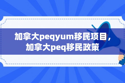 加拿大peqyum移民项目，加拿大peq移民政策