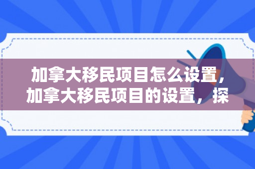 加拿大移民项目怎么设置，加拿大移民项目的设置，探索其框架与策略