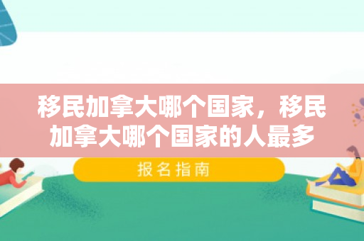 移民加拿大哪个国家，移民加拿大哪个国家的人最多