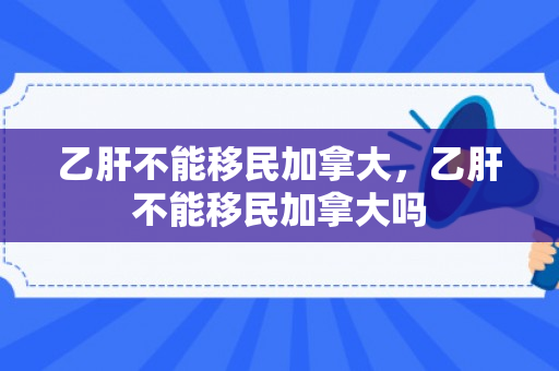 乙肝不能移民加拿大，乙肝不能移民加拿大吗