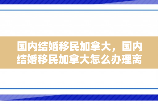 国内结婚移民加拿大，国内结婚移民加拿大怎么办理离婚手续