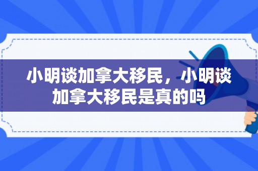 小明谈加拿大移民，小明谈加拿大移民是真的吗