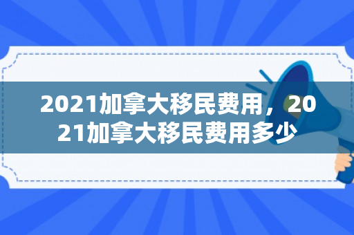 2021加拿大移民费用，2021加拿大移民费用多少