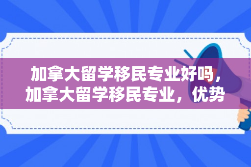加拿大留学移民专业好吗，加拿大留学移民专业，优势与挑战并存的选择