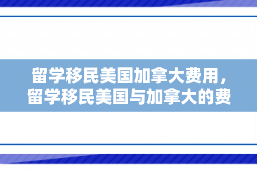 留学移民美国加拿大费用，留学移民美国与加拿大的费用概览