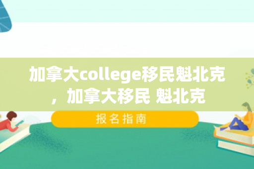 加拿大college移民魁北克，加拿大移民 魁北克