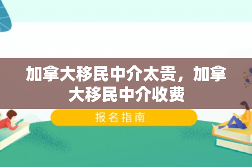 加拿大移民中介太贵，加拿大移民中介收费