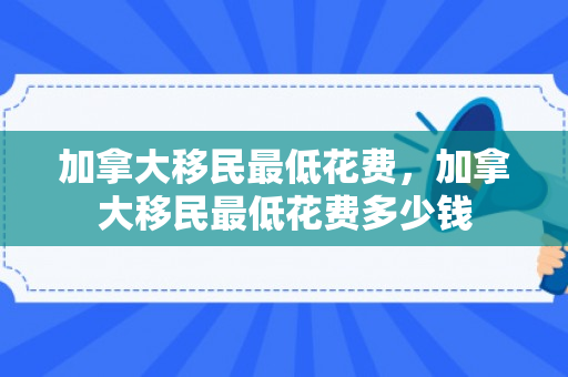 加拿大移民最低花费，加拿大移民最低花费多少钱