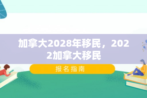加拿大2028年移民，2022加拿大移民