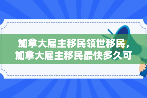 加拿大雇主移民领世移民，加拿大雇主移民最快多久可以办下来