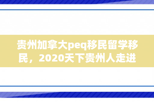 贵州加拿大peq移民留学移民，2020天下贵州人走进加拿大直播
