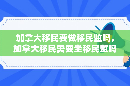 加拿大移民要做移民监吗，加拿大移民需要坐移民监吗