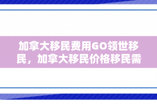 加拿大移民费用GO领世移民，加拿大移民价格移民需要多少钱