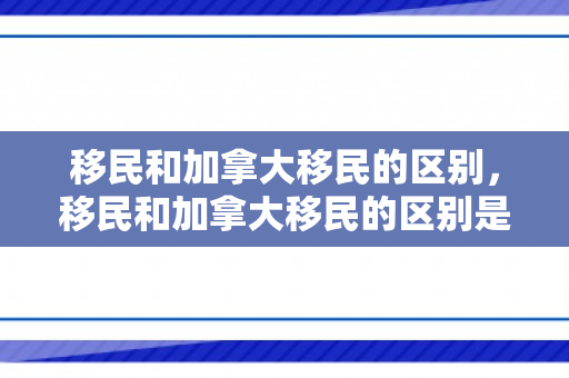 移民和加拿大移民的区别，移民和加拿大移民的区别是什么