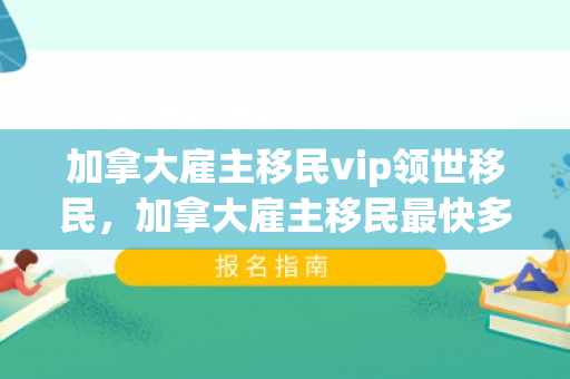 加拿大雇主移民vip领世移民，加拿大雇主移民最快多久可以办下来
