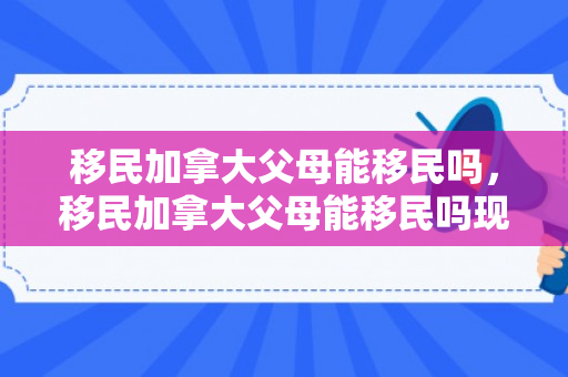 移民加拿大父母能移民吗，移民加拿大父母能移民吗现在