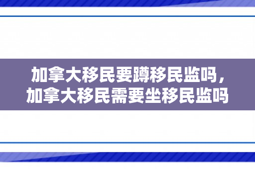加拿大移民要蹲移民监吗，加拿大移民需要坐移民监吗