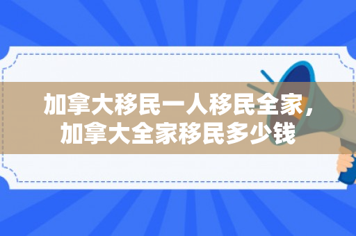 加拿大移民一人移民全家，加拿大全家移民多少钱
