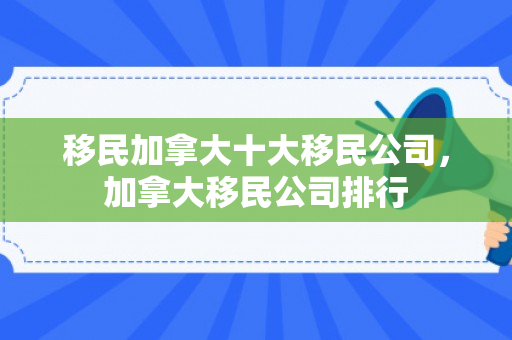 移民加拿大十大移民公司，加拿大移民公司排行