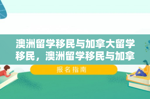澳洲留学移民与加拿大留学移民，澳洲留学移民与加拿大留学移民哪个好