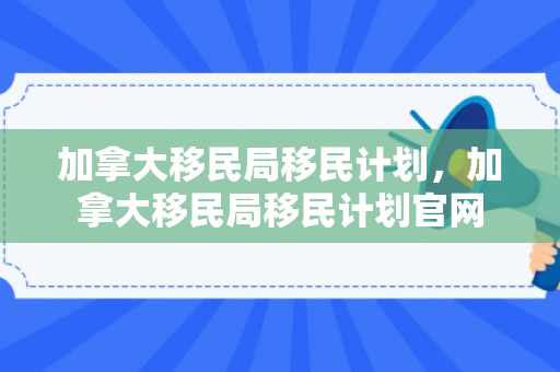 加拿大移民局移民计划，加拿大移民局移民计划官网