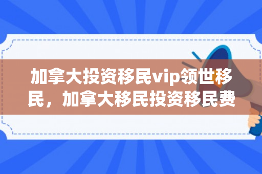 加拿大投资移民vip领世移民，加拿大移民投资移民费用