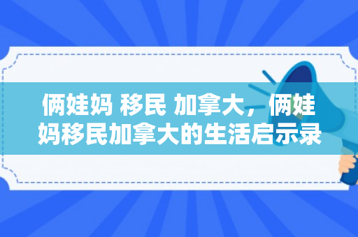 俩娃妈 移民 加拿大，俩娃妈移民加拿大的生活启示录
