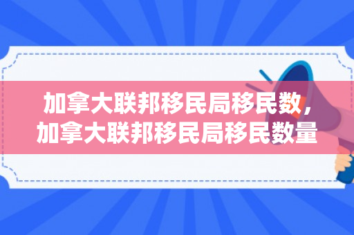 加拿大联邦移民局移民数，加拿大联邦移民局移民数量统计