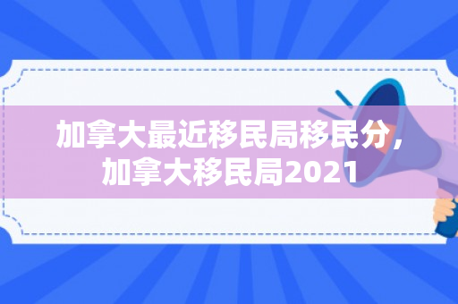 加拿大最近移民局移民分，加拿大移民局2021