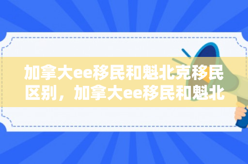 加拿大ee移民和魁北克移民区别，加拿大ee移民和魁北克移民区别在哪