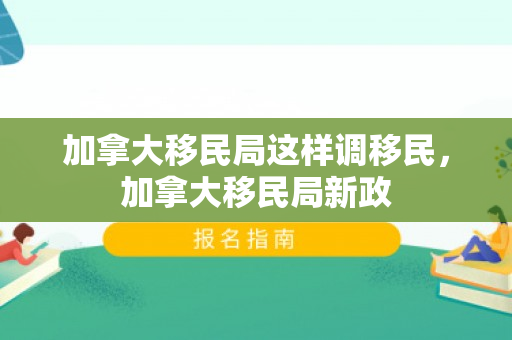 加拿大移民局这样调移民，加拿大移民局新政