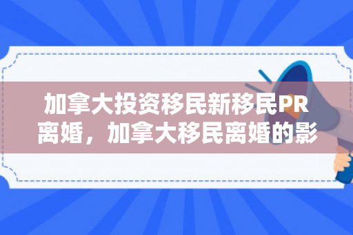 加拿大投资移民新移民PR离婚，加拿大移民离婚的影响