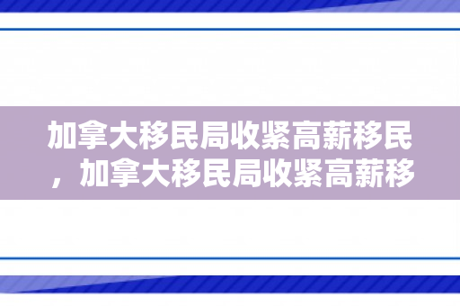 加拿大移民局收紧高薪移民，加拿大移民局收紧高薪移民了吗
