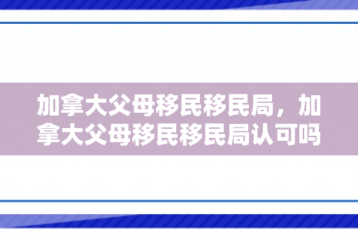 加拿大父母移民移民局，加拿大父母移民移民局认可吗