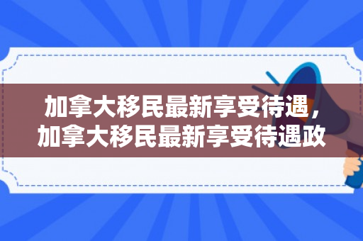 加拿大移民最新享受待遇，加拿大移民最新享受待遇政策