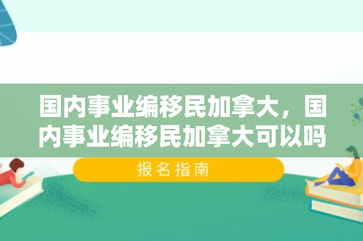 国内事业编移民加拿大，国内事业编移民加拿大可以吗
