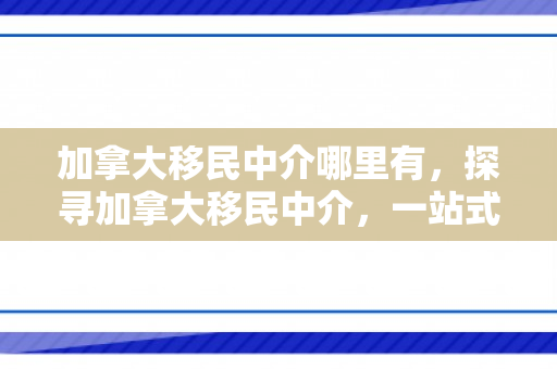 加拿大移民中介哪里有，探寻加拿大移民中介，一站式服务指南