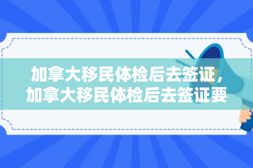 加拿大移民体检后去签证，加拿大移民体检后去签证要多久