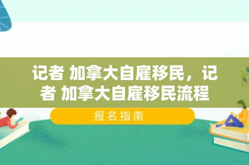 记者 加拿大自雇移民，记者 加拿大自雇移民流程