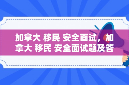 加拿大 移民 安全面试，加拿大 移民 安全面试题及答案