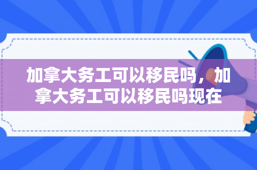 加拿大务工可以移民吗，加拿大务工可以移民吗现在