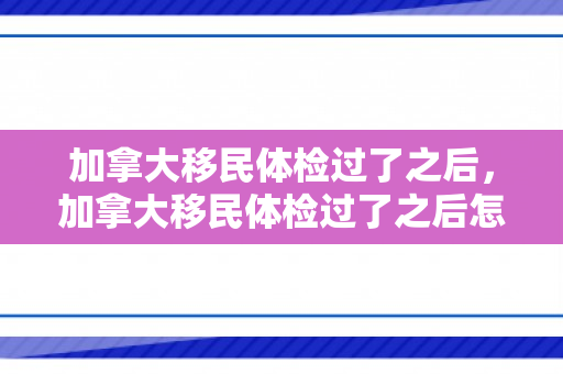 加拿大移民体检过了之后，加拿大移民体检过了之后怎么办