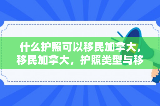 什么护照可以移民加拿大，移民加拿大，护照类型与移民路径解析